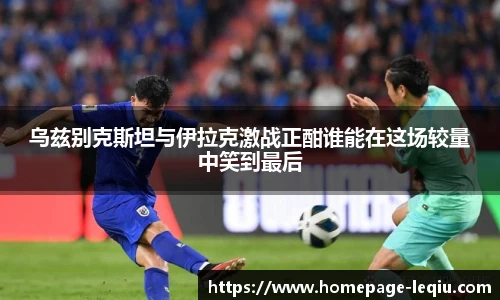 乌兹别克斯坦与伊拉克激战正酣谁能在这场较量中笑到最后